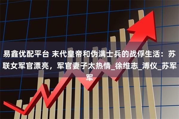 易鑫优配平台 末代皇帝和伪满士兵的战俘生活：苏联女军官漂亮，军官妻子太热情_徐维志_溥仪_苏军