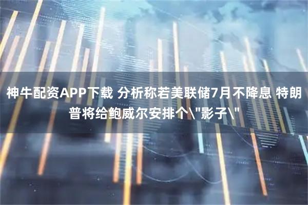 神牛配资APP下载 分析称若美联储7月不降息 特朗普将给鲍威尔安排个＂影子＂