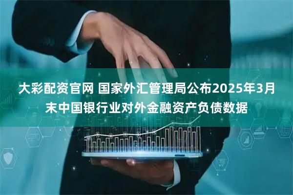 大彩配资官网 国家外汇管理局公布2025年3月末中国银行业对外金融资产负债数据