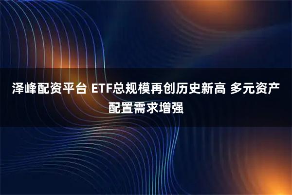 泽峰配资平台 ETF总规模再创历史新高 多元资产配置需求增强