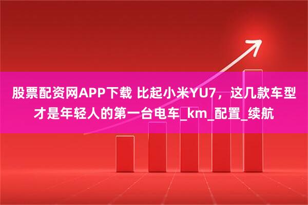 股票配资网APP下载 比起小米YU7，这几款车型才是年轻人的第一台电车_km_配置_续航