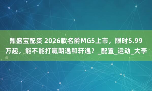 鼎盛宝配资 2026款名爵MG5上市，限时5.99万起，能不能打赢朗逸和轩逸？_配置_运动_大李