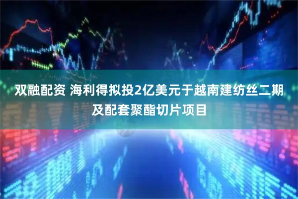 双融配资 海利得拟投2亿美元于越南建纺丝二期及配套聚酯切片项目