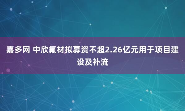 嘉多网 中欣氟材拟募资不超2.26亿元用于项目建设及补流