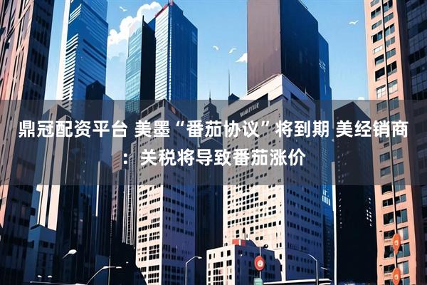 鼎冠配资平台 美墨“番茄协议”将到期 美经销商：关税将导致番茄涨价