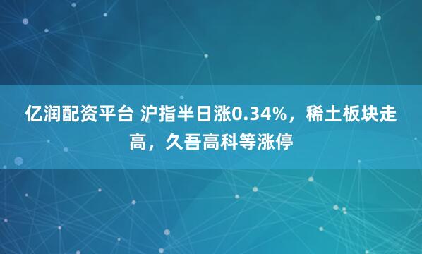 亿润配资平台 沪指半日涨0.34%，稀土板块走高，久吾高科等涨停