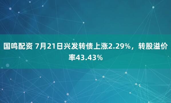 国鸣配资 7月21日兴发转债上涨2.29%，转股溢价率43.43%