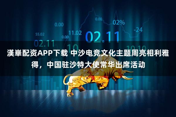 漢崋配资APP下载 中沙电竞文化主题周亮相利雅得，中国驻沙特大使常华出席活动