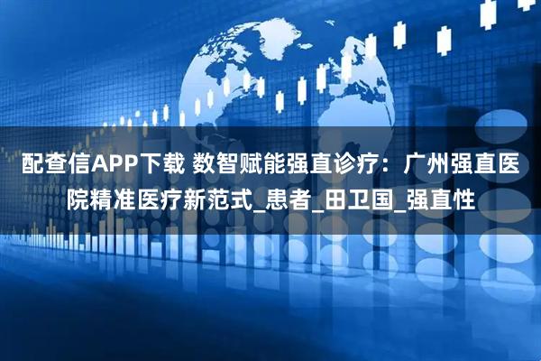 配查信APP下载 数智赋能强直诊疗：广州强直医院精准医疗新范式_患者_田卫国_强直性