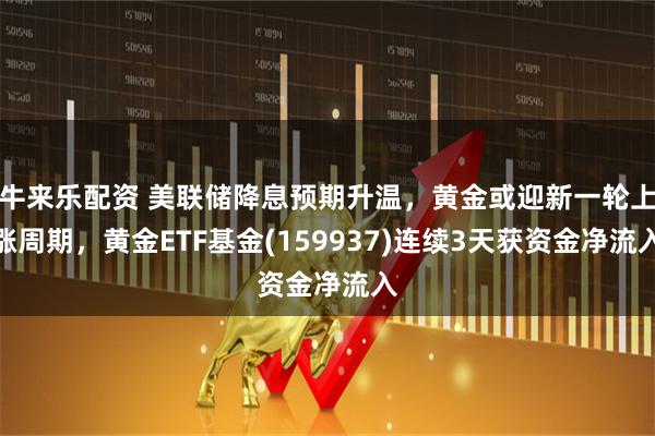 牛来乐配资 美联储降息预期升温，黄金或迎新一轮上涨周期，黄金ETF基金(159937)连续3天获资金净流入