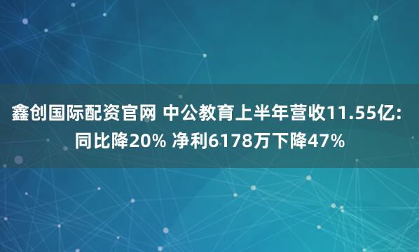 鑫创国际配资官网 中公教育上半年营收11.55亿: 同比降20% 净利6178万下降47%