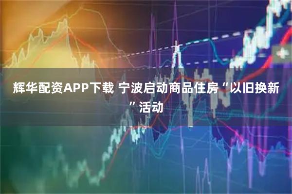 辉华配资APP下载 宁波启动商品住房“以旧换新”活动
