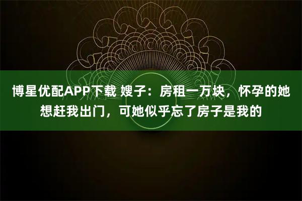 博星优配APP下载 嫂子：房租一万块，怀孕的她想赶我出门，可她似乎忘了房子是我的