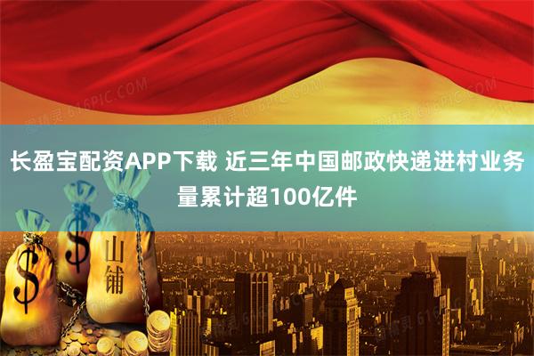 长盈宝配资APP下载 近三年中国邮政快递进村业务量累计超100亿件