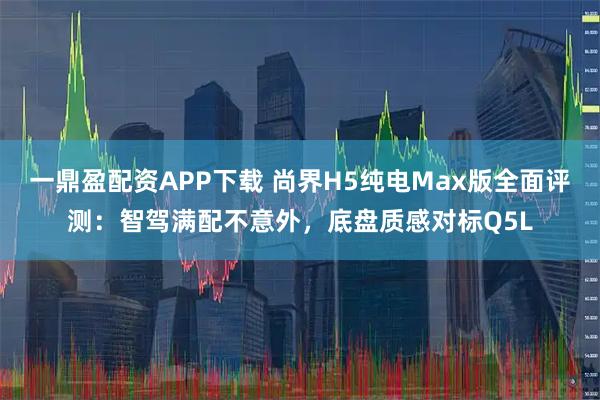 一鼎盈配资APP下载 尚界H5纯电Max版全面评测：智驾满配不意外，底盘质感对标Q5L