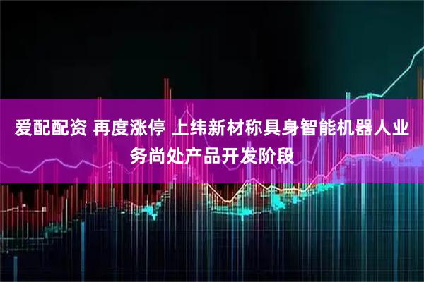 爱配配资 再度涨停 上纬新材称具身智能机器人业务尚处产品开发阶段