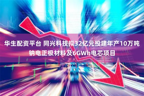 华生配资平台 同兴科技拟32亿元投建年产10万吨钠电正极材料及6GWh电芯项目