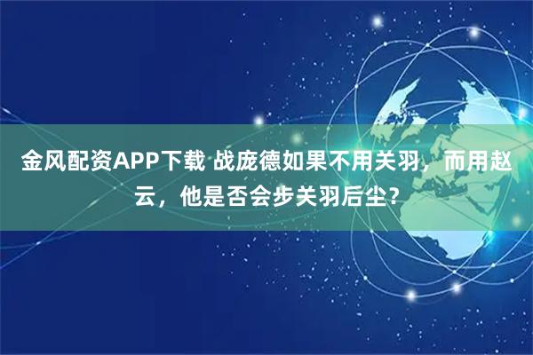 金风配资APP下载 战庞德如果不用关羽，而用赵云，他是否会步关羽后尘？