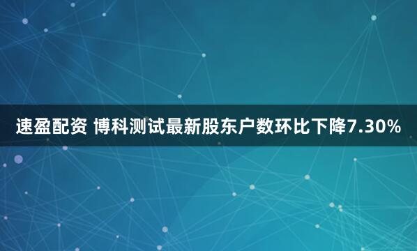 速盈配资 博科测试最新股东户数环比下降7.30%
