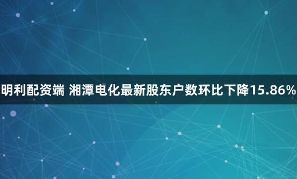 明利配资端 湘潭电化最新股东户数环比下降15.86%