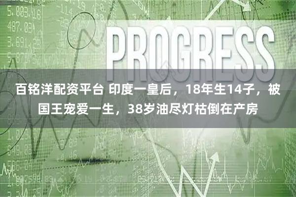 百铭洋配资平台 印度一皇后，18年生14子，被国王宠爱一生，38岁油尽灯枯倒在产房