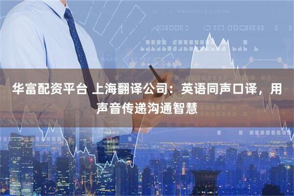 华富配资平台 上海翻译公司：英语同声口译，用声音传递沟通智慧