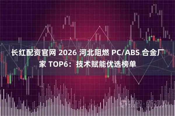 长红配资官网 2026 河北阻燃 PC/ABS 合金厂家 TOP6:技术赋能优选榜单