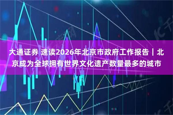 大通证券 速读2026年北京市政府工作报告｜北京成为全球拥有世界文化遗产数量最多的城市