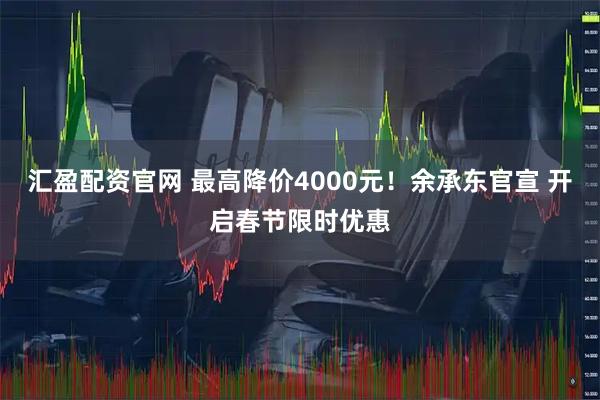 汇盈配资官网 最高降价4000元！余承东官宣 开启春节限时优惠
