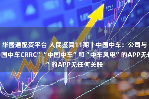 华盛通配资平台 人民鉴真11期丨中国中车：公司与名为“中国中车CRRC”“中国中车”和“中车风电”的APP无任何关联