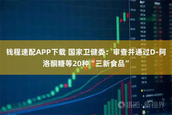 钱程速配APP下载 国家卫健委：审查并通过D-阿洛酮糖等20种“三新食品”