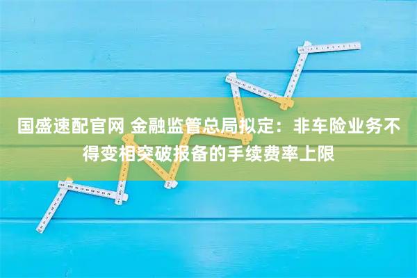 国盛速配官网 金融监管总局拟定：非车险业务不得变相突破报备的手续费率上限