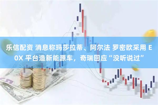 乐信配资 消息称玛莎拉蒂、阿尔法 罗密欧采用 E0X 平台造新能源车，奇瑞回应“没听说过”
