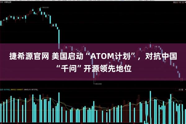 捷希源官网 美国启动“ATOM计划”，对抗中国“千问”开源领先地位