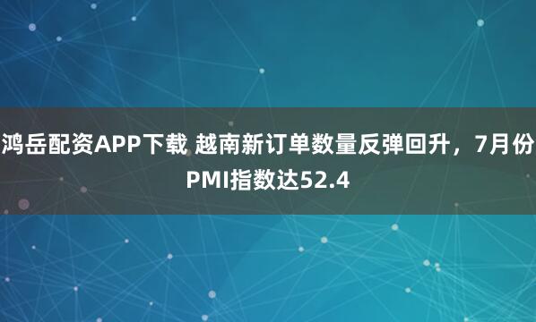 鸿岳配资APP下载 越南新订单数量反弹回升，7月份PMI指数达52.4