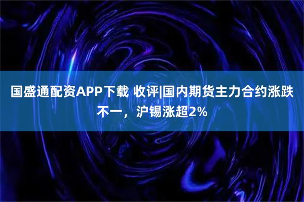 国盛通配资APP下载 收评|国内期货主力合约涨跌不一，沪锡涨超2%